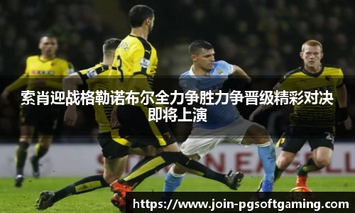 索肖迎战格勒诺布尔全力争胜力争晋级精彩对决即将上演