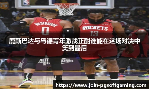 鹿斯巴达与乌德青年激战正酣谁能在这场对决中笑到最后